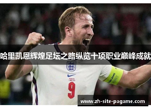 哈里凯恩辉煌足坛之路纵览十项职业巅峰成就 哈里凯恩辉煌足坛之路纵览十项职业巅峰成就