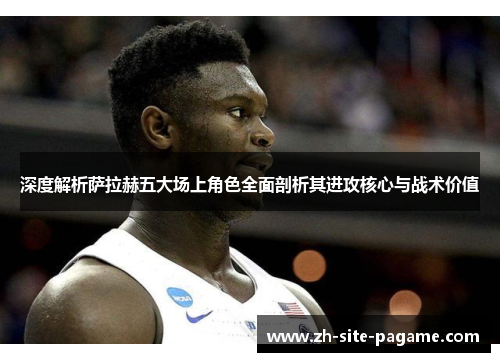 深度解析萨拉赫五大场上角色全面剖析其进攻核心与战术价值 深度解析萨拉赫五大场上角色全面剖析其进攻核心与战术价值