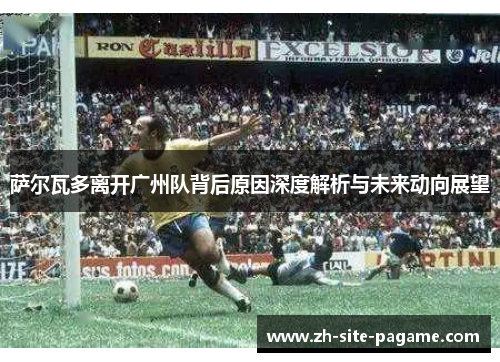 萨尔瓦多离开广州队背后原因深度解析与未来动向展望