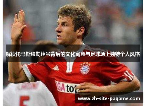 解读托马斯穆勒绰号背后的文化寓意与足球场上独特个人风格