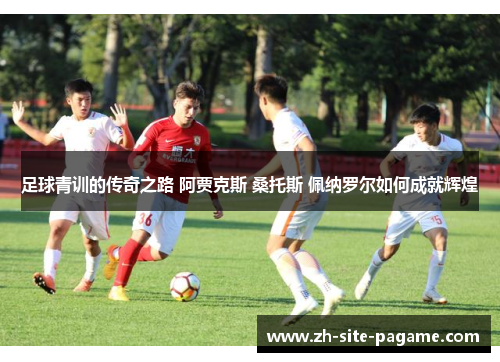 足球青训的传奇之路 阿贾克斯 桑托斯 佩纳罗尔如何成就辉煌