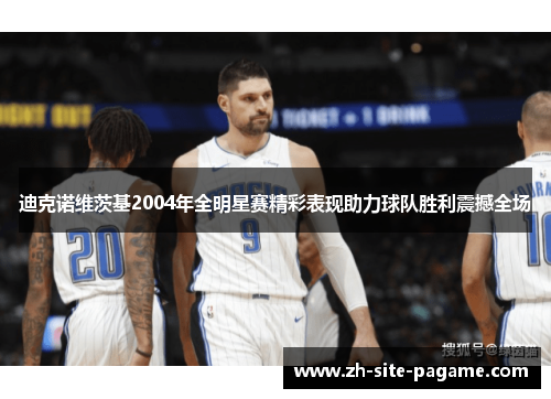 迪克诺维茨基2004年全明星赛精彩表现助力球队胜利震撼全场