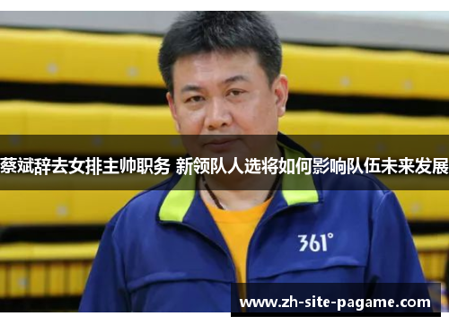 蔡斌辞去女排主帅职务 新领队人选将如何影响队伍未来发展 蔡斌辞去女排主帅职务 新领队人选将如何影响队伍未来发展