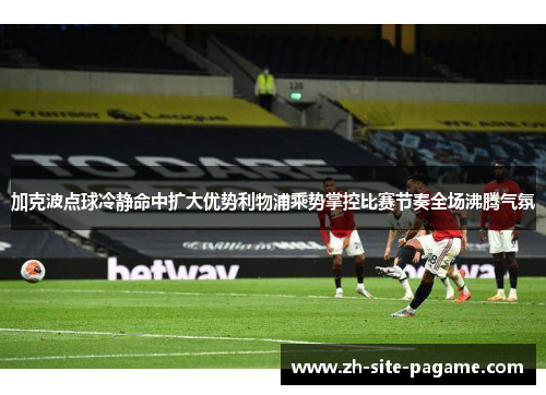 加克波点球冷静命中扩大优势利物浦乘势掌控比赛节奏全场沸腾气氛