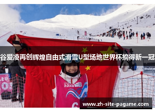 谷爱凌再创辉煌自由式滑雪U型场地世界杯摘得新一冠