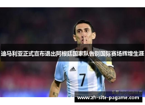 迪马利亚正式宣布退出阿根廷国家队告别国际赛场辉煌生涯