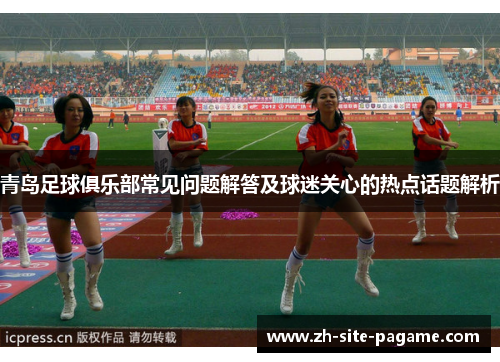 青岛足球俱乐部常见问题解答及球迷关心的热点话题解析